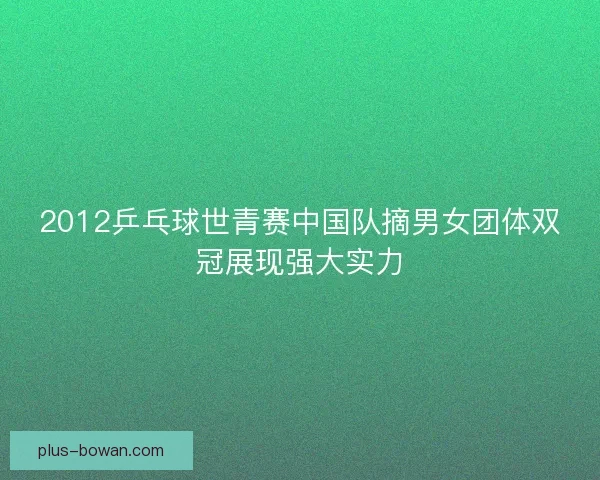 2012乒乓球世青赛中国队摘男女团体双冠展现强大实力