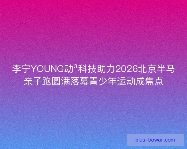 李宁YOUNG动³科技助力2026北京半马亲子跑圆满落幕青少年运动成焦点