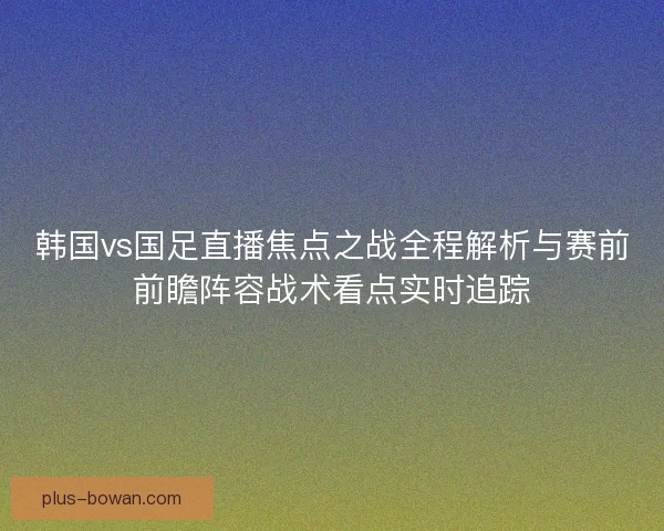 韩国vs国足直播焦点之战全程解析与赛前前瞻阵容战术看点实时追踪