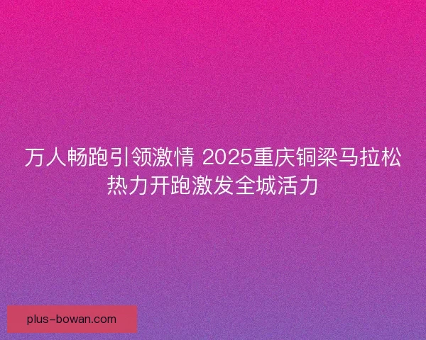 万人畅跑引领激情 2025重庆铜梁马拉松热力开跑激发全城活力
