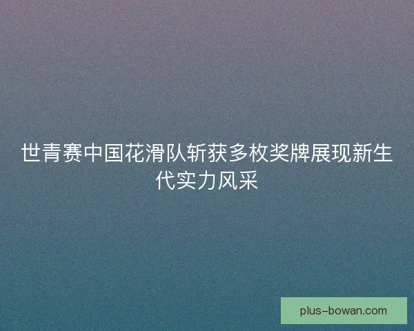 世青赛中国花滑队斩获多枚奖牌展现新生代实力风采